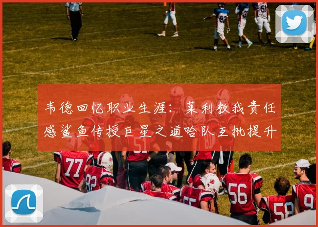 韦德回忆职业生涯：莱利教我责任感鲨鱼传授巨星之道哈队互批提升自我