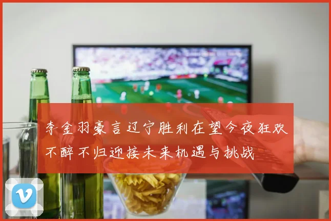 李金羽豪言辽宁胜利在望今夜狂欢不醉不归迎接未来机遇与挑战
