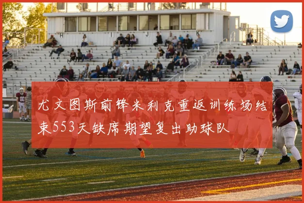 尤文图斯前锋米利克重返训练场结束553天缺席期望复出助球队