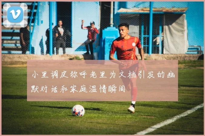 小里调皮称呼老里为文档引发的幽默对话和家庭温情瞬间