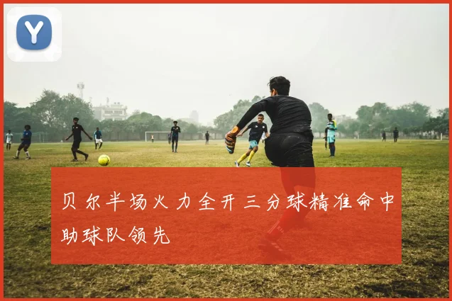 贝尔半场火力全开三分球精准命中助球队领先