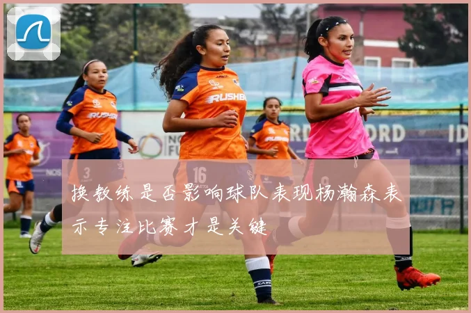 换教练是否影响球队表现杨瀚森表示专注比赛才是关键