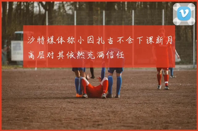 沙特媒体称小因扎吉不会下课新月高层对其依然充满信任