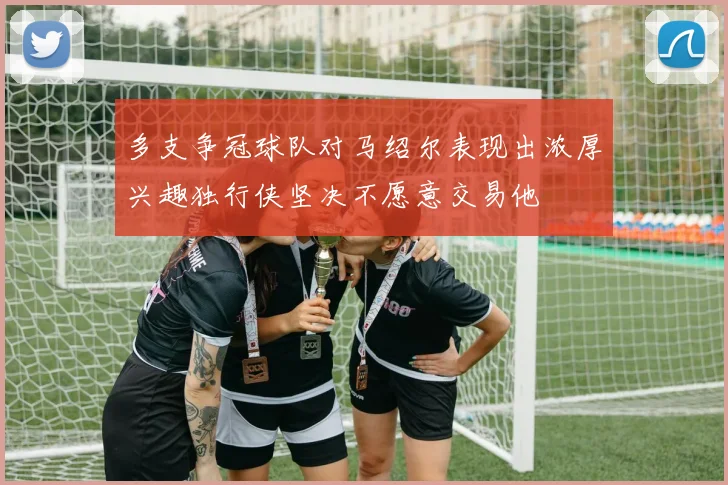 多支争冠球队对马绍尔表现出浓厚兴趣独行侠坚决不愿意交易他