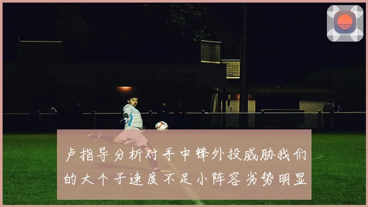 卢指导分析对手中锋外投威胁我们的大个子速度不足小阵容劣势明显