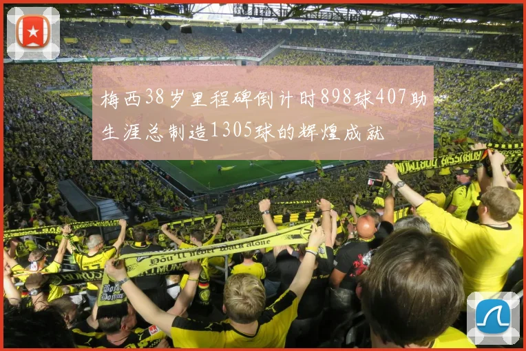 梅西38岁里程碑倒计时898球407助生涯总制造1305球的辉煌成就