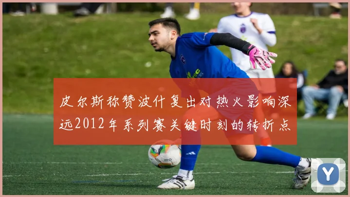 皮尔斯称赞波什复出对热火影响深远2012年系列赛关键时刻的转折点