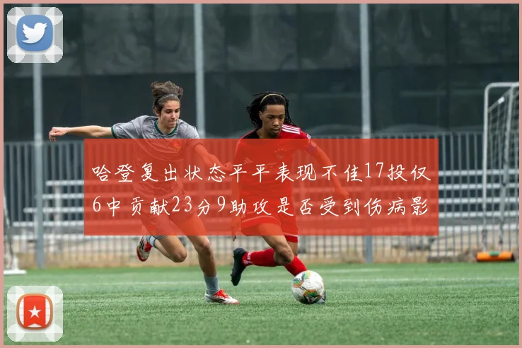 哈登复出状态平平表现不佳17投仅6中贡献23分9助攻是否受到伤病影响