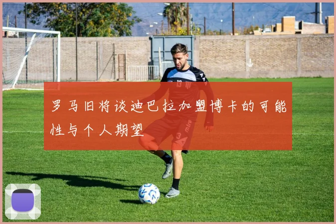 罗马旧将谈迪巴拉加盟博卡的可能性与个人期望