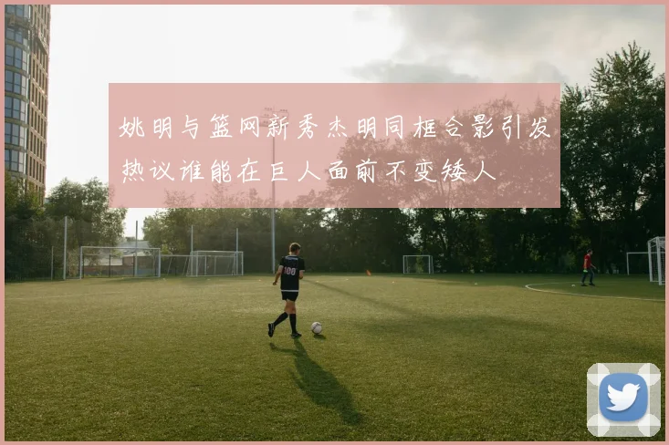 姚明与篮网新秀杰明同框合影引发热议谁能在巨人面前不变矮人
