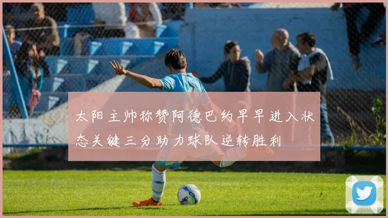 太阳主帅称赞阿德巴约早早进入状态关键三分助力球队逆转胜利