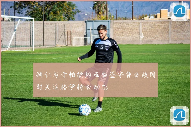 拜仁与于帕续约面临签字费分歧同时关注格伊转会动态